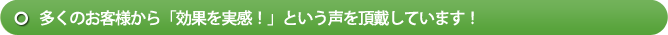 多くのお客様から「効果を実感！」という声を頂戴しています！