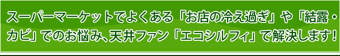 スーパーマーケットでよくある「お店の冷え過ぎ」や「結露・カビ」でのお悩み、 天井ファン「エコシルフィ」で解決します！