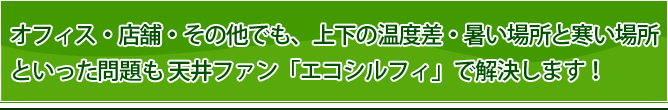 オフィス・店舗・その他でも、上下の温度差・暑い場所と寒い場所といった問題も 天井ファン「エコシルフィ」で解決します！