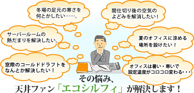 窓際のコールドドラフトをなんとか解決したい！ サーバールームの熱だまりを解決したい。 冬場の足元の寒さを何とかしたい……。 間仕切り後の空気のよどみを解消したい！夏のオフィスに涼める場所を設けたい！ オフィスは暑い・寒いで設定温度がコロコロ変わる・・・ そのお悩み、天井ファン「エコシルフィ」が解決します！